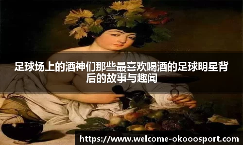 足球场上的酒神们那些最喜欢喝酒的足球明星背后的故事与趣闻