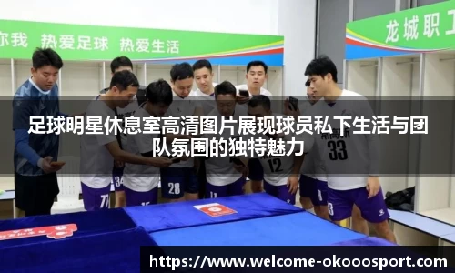 足球明星休息室高清图片展现球员私下生活与团队氛围的独特魅力